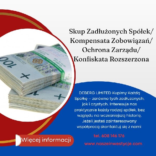 DEBERG LIMITED Kupimy Każdą Spółkę ? zarówno tych zadłużonych, jak i czystych. Interesuje nas praktycznie każdy rodzaj spółek, bez względu na wcześniejszą historię. Jeżeli jesteś zainteresowany współpracą skontaktuj się z nami ! ZAKŁADANIE SPÓŁEK - Oferujemy również całościową usługę błyskawicznej i efektywnej rejestracji spółek prawa handlowego w KRS, która obejmuje spółki jawne, komandytowe, komandytowo ? akcyjne, partnerskie, z ograniczoną odpowiedzialnością, akcyjne. Proponujemy kompleksowe doradztwo w zakresie działalności gospodarczej, tworzenie wehikułów optymalizacyjnych dla bezpieczeństwa ekonomicznego wspólników, oraz organizację wszelkich formalności. Nasze usługi to także efektywna pomoc wybiegająca w przyszłość a obejmująca konsekwencje: konfiskaty rozszerzonej, konsekwencji JPK, etc. optymalizujemy także Spółki pod 299 Kodeksu Spółek Handlowych, www.naszeinwestycje.com tel: +48 608-146 176 biuro@naszeinwestycje.com